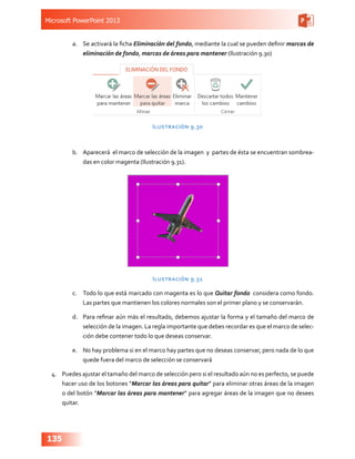 Microsoft PowerPoint 2013
135
a.	 Se activará la ficha Eliminación del fondo, mediante la cual se pueden definir marcas de
eliminación de fondo, marcas de áreas para mantener (Ilustración 9.30)
Ilustración 9.30
b.	 Aparecerá el marco de selección de la imagen y partes de ésta se encuentran sombrea-
das en color magenta (Ilustración 9.31).
Ilustración 9.31
c.	 Todo lo que está marcado con magenta es lo que Quitar fondo considera como fondo.
Las partes que mantienen los colores normales son el primer plano y se conservarán.
d.	 Para refinar aún más el resultado, debemos ajustar la forma y el tamaño del marco de
selección de la imagen. La regla importante que debes recordar es que el marco de selec-
ción debe contener todo lo que deseas conservar.
e.	 No hay problema si en el marco hay partes que no deseas conservar, pero nada de lo que
quede fuera del marco de selección se conservará
4.	 Puedes ajustar el tamaño del marco de selección pero si el resultado aún no es perfecto, se puede
hacer uso de los botones “Marcar las áreas para quitar” para eliminar otras áreas de la imagen
o del botón “Marcar las áreas para mantener” para agregar áreas de la imagen que no desees
quitar.
 