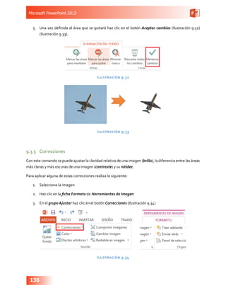 Microsoft PowerPoint 2013
136
5.	 Una vez definida el área que se quitará haz clic en el botón Aceptar cambios (Ilustración 9.32)
(Ilustración 9.33).
Ilustración 9.32
Ilustración 9.33
9.3.5	 Correcciones
Con este comando se puede ajustar la claridad relativa de una imagen (brillo), la diferencia entre las áreas
más claras y más oscuras de una imagen (contraste) y su nitidez.
Para aplicar alguna de estas correcciones realiza lo siguiente:
1.	 Selecciona la imagen
2.	 Haz clic en la ficha Formato de Herramientas de Imagen
3.	 En el grupo Ajustar haz clic en el botón Correcciones (Ilustración 9.34)
Ilustración 9.34
 