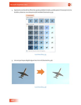 Microsoft PowerPoint 2013
137
4.	 Aparecerá una lista de los diferentes ajustes predeterminados, puedes pasar el mouse por encima
de ellos y observar una vista previa del resultado (Ilustración 9.35).
Ilustración 9.35
5.	 Una vez que hayas elegido alguno haz clic en él (Ilustración 9.36).
Ilustración 9.36
 