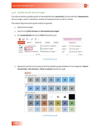Microsoft PowerPoint 2013
138
9.3.6	 Cambiar el color de una imagen
Con este comando es posible ajustar la intensidad del color (saturación) y el tono del color (temperatura)
de una imagen, volver a colorearla o cambiar la transparencia de uno de sus colores.
Para aplicar alguno de estos ajustes realiza lo siguiente:
1.	 Selecciona la imagen
2.	 Haz clic en la ficha Formato de Herramientas de imagen
3.	 En el grupo Ajustar haz clic en Color (Ilustración 9.37)
Ilustración 9.37
4.	 Aparecerá una lista con la vista previa de los posibles ajustes divididos en tres categorías: Satura-
ción de Color, Tono de Color y Volver a colorear (Ilustración 9.38).
Ilustración 9.38
 