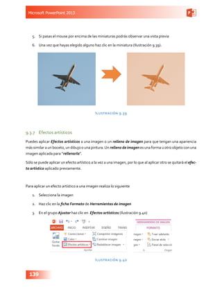 Microsoft PowerPoint 2013
139
5.	 Si pasas el mouse por encima de las miniaturas podrás observar una vista previa
6.	 Una vez que hayas elegido alguno haz clic en la miniatura (Ilustración 9.39).
Ilustración 9.39
9.3.7	 Efectos artísticos
Puedes aplicar Efectos artísticos a una imagen o un relleno de imagen para que tengan una apariencia
más similar a un boceto, un dibujo o una pintura.Un relleno de imagen es una forma u otro objeto con una
imagen aplicada para “rellenarla”.
Sólo se puede aplicar un efecto artístico a la vez a una imagen, por lo que al aplicar otro se quitará el efec-
to artístico aplicado previamente.
Para aplicar un efecto artístico a una imagen realiza lo siguiente
1.	 Selecciona la imagen
2.	 Haz clic en la ficha Formato de Herramientas de imagen
3.	 En el grupo Ajustar haz clic en Efectos artísticos (Ilustración 9.40)
Ilustración 9.40
 