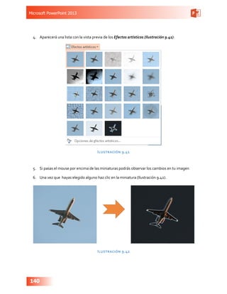 Microsoft PowerPoint 2013
140
4.	 Aparecerá una lista con la vista previa de los Efectos artísticos (Ilustración 9.41):
Ilustración 9.41
5.	 Si pasas el mouse por encima de las miniaturas podrás observar los cambios en tu imagen
6.	 Una vez que hayas elegido alguno haz clic en la miniatura (Ilustración 9.42).
Ilustración 9.42
 