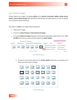 Microsoft PowerPoint 2013
141
9.3.8	 Estilos de imagen
Puedes mejorar una imagen si le agregas efectos como sombras, iluminados, reflejos, bordes suaves,
biseles y giros tridimensionales (3D). PowerPoint ofrece Estilos de imagen que con un solo clic aplican
uno o más de los efectos anteriores.
Para aplicar un estilo a una imagen realiza lo siguiente:
1.	 Selecciona la imagen
2.	 Haz clic en la ficha Formato de Herramientas de imagen
3.	 En el grupo Estilos de imagen elige alguno de los estilos disponibles, puedes hacer clic en el bo-
tón Más (Ilustración 9.43), para mostrar la galería de estilos rápidos.
Ilustración 9.43
a.	 Si pasas el mouse sobre algunos de los Estilos rápidos (Ilustración 9.44) podrás ver el
efecto que tienen sobre tu imagen.
Ilustración 9.44
 