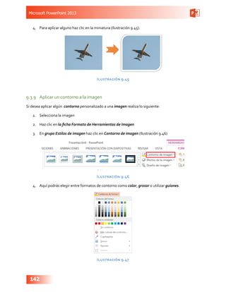 Microsoft PowerPoint 2013
142
4.	 Para aplicar alguno haz clic en la miniatura (Ilustración 9.45).
Ilustración 9.45
9.3.9	 Aplicar un contorno a la imagen
Si desea aplicar algún contorno personalizado a una imagen realiza lo siguiente:
1.	 Selecciona la imagen
2.	 Haz clic en la ficha Formato de Herramientas de Imagen
3.	 En grupo Estilos de imagen haz clic en Contorno de imagen (Ilustración 9.46)
Ilustración 9.46
4.	 Aquí podrás elegir entre formatos de contorno como color, grosor o utilizar guiones.
Ilustración 9.47
 