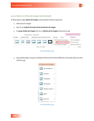 Microsoft PowerPoint 2013
143
9.3.10	Aplicar un efecto de imagen personalizado
Si desea aplicar algún efecto de imagen personalizado realiza lo siguiente:
1.	 Selecciona la imagen
2.	 Haz clic en la ficha Formato de Herramientas de imagen
3.	 En grupo Estilos de imagen haz clic en Efectos de la imagen (Ilustración 9.48)
Ilustración 9.48
4.	 Aquí podrás elegir una gran cantidad de efectos de Sombra, Reflexión, Iluminado, Bisel, etc (Ilus-
tración 9.49).
Ilustración 9.49
 