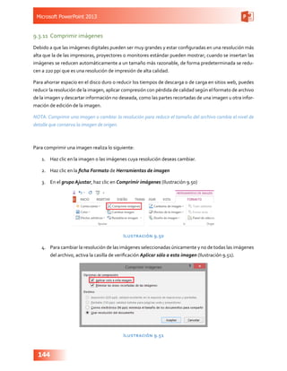 Microsoft PowerPoint 2013
144
9.3.11	 Comprimir imágenes
Debido a que las imágenes digitales pueden ser muy grandes y estar configuradas en una resolución más
alta que la de las impresoras, proyectores o monitores estándar pueden mostrar; cuando se insertan las
imágenes se reducen automáticamente a un tamaño más razonable, de forma predeterminada se redu-
cen a 220 ppi que es una resolución de impresión de alta calidad.
Para ahorrar espacio en el disco duro o reducir los tiempos de descarga o de carga en sitios web, puedes
reducir la resolución de la imagen, aplicar compresión con pérdida de calidad según el formato de archivo
de la imagen y descartar información no deseada, como las partes recortadas de una imagen u otra infor-
mación de edición de la imagen.
NOTA: Comprimir una imagen o cambiar la resolución para reducir el tamaño del archivo cambia el nivel de
detalle que conserva la imagen de origen.
Para comprimir una imagen realiza lo siguiente:
1.	 Haz clic en la imagen o las imágenes cuya resolución deseas cambiar.
2.	 Haz clic en la ficha Formato de Herramientas de imagen
3.	 En el grupo Ajustar, haz clic en Comprimir imágenes (Ilustración 9.50)
Ilustración 9.50
4.	 Para cambiar la resolución de las imágenes seleccionadas únicamente y no de todas las imágenes
del archivo, activa la casilla de verificación Aplicar sólo a esta imagen (Ilustración 9.51).
Ilustración 9.51
 