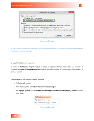 Microsoft PowerPoint 2013
146
Ilustración 9.53
NOTA: Esta acción no puede deshacerse, por lo que deberías hacerlo sólo después de estar seguro de haber
realizado los cambios deseados.
9.3.13	 Restablecer imágenes
El comando Restablecer Imagen descarta todos los cambios de formato realizados a una imagen y el
comando Restablecer imagen y tamaño además de quitar los cambios de formato regresa la imagen a su
tamaño original
Para restablecer una imagen realiza lo siguiente
1.	 Selecciona la imagen
2.	 Haz clic en la ficha Formato en Herramientas de imagen
3.	 En el grupo Ajustar, haz clic en Restablecer imagen o en Restablecer imagen y tamaño (Ilustra-
ción 9.54).
Ilustración 9.54
 