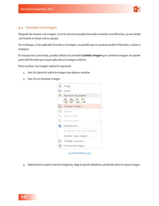 Microsoft PowerPoint 2013
147
9.4	 Cambiar una imagen
Después de insertar una imagen, si no te convence puedes borrarla e insertar una diferente, ya sea desde
una fuente en línea o de tu equipo.
Sin embargo, si has aplicado formato a la imagen, es posible que no quieras perder el formato y volver a
empezar.
En situaciones como ésta, puedes utilizar el comando Cambiar imagen que cambia la imagen sin perder
parte del formato que hayas aplicado a la imagen anterior.
Para cambiar una imagen realiza lo siguiente:
1.	 Haz clic derecho sobre la imagen que deseas cambiar
2.	 Haz clic en Cambiar imagen
Ilustración 9.55
3.	 Aparecerá el cuadro Insertar Imágenes, elige la opción desde la cual deseas abrir la nueva imagen.
 