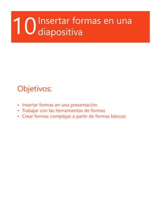 10Insertar formas en una
diapositiva
Objetivos:
•	 Insertar formas en una presentación
•	 Trabajar con las herramientas de formas
•	 Crear formas complejas a partir de formas básicas
 