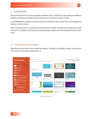 Microsoft PowerPoint 2013
15
2	 NOVEDADES
Microsoft PowerPoint 2013 tiene un aspecto totalmente nuevo, más limpio y optimizado para tabletas y
teléfonos, de manera que puedas hacer presentaciones con solo tocar o pasar un dedo.
La vista Moderador se adapta automáticamente a la configuración de tu proyección e incluso podrás uti-
lizarla en un único monitor.
Ahora, los temas incluyen variantes que te permiten buscar y afinar más fácilmente el aspecto que estés
buscando.Y, si trabajas con otras personas, puedes agregar sugerencias, hacer preguntas o pedir comen-
tarios.
2.1	 Más opciones para empezar
PowerPoint 2013 te ofrece varias maneras de empezar: utilizando una plantilla, un tema, una presenta-
ción reciente o una en blanco (Ilustración 2.1).
Ilustración 2.1
 