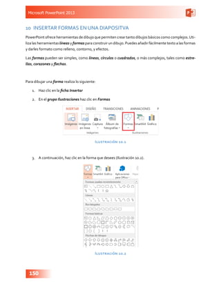 Microsoft PowerPoint 2013
150
10	 INSERTAR FORMAS EN UNA DIAPOSITVA
PowerPoint ofrece herramientas de dibujo que permiten crear tanto dibujos básicos como complejos.Uti-
liza las herramientas líneas y formas para construir un dibujo. Puedes añadir fácilmente texto a las formas
y darles formato como relleno, contorno, y efectos.
Las formas pueden ser simples, como líneas, círculos o cuadrados, o más complejos, tales como estre-
llas, corazones y flechas.
Para dibujar una forma realiza lo siguiente:
1.	 Haz clic en la ficha Insertar
2.	 En el grupo Ilustraciones haz clic en Formas
Ilustración 10.1
3.	 A continuación, haz clic en la forma que desees (Ilustración 10.2).
Ilustración 10.2
 