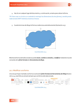 Microsoft PowerPoint 2013
151
4.	 Haz clic en cualquier lugar del documento y, a continuación, arrastra para colocar la forma.
TIP: Para crear un círculo o un cuadrado (o restringir las dimensiones de otras formas), mantén presio-
nada la tecla SHIFT mientras arrastras el mouse.
5.	 Cuando terminas de dibujar la forma se selecciona automáticamente (Ilustración 10.3).
Ilustración 10.3
Mientras la forma esté seleccionada se puede mover, cambiar su tamaño, y modificar mediante el uso de
comandos de la ficha Formato de Herramientas de dibujo.
10.1	 Modificar una forma
Una vez que hayas insertado una forma se activará la ficha Formato de Herramientas de Dibujo (Ilustra-
ción 10.4), esta ficha se activará siempre que una forma esté seleccionada.
Ilustración 10.4
 