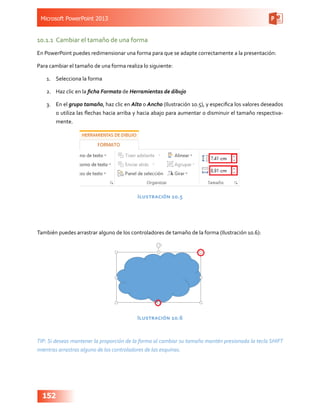 Microsoft PowerPoint 2013
152
10.1.1	 Cambiar el tamaño de una forma
En PowerPoint puedes redimensionar una forma para que se adapte correctamente a la presentación:
Para cambiar el tamaño de una forma realiza lo siguiente:
1.	 Selecciona la forma
2.	 Haz clic en la ficha Formato de Herramientas de dibujo
3.	 En el grupo tamaño, haz clic en Alto o Ancho (Ilustración 10.5), y especifica los valores deseados
o utiliza las flechas hacia arriba y hacia abajo para aumentar o disminuir el tamaño respectiva-
mente.
Ilustración 10.5
También puedes arrastrar alguno de los controladores de tamaño de la forma (Ilustración 10.6):
Ilustración 10.6
TIP: Si deseas mantener la proporción de la forma al cambiar su tamaño mantén presionada la tecla SHIFT
mientras arrastras alguno de los controladores de las esquinas.
 