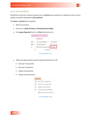 Microsoft PowerPoint 2013
153
10.1.2	Girar una forma
PowerPoint te permite cambiar la posición de una forma para ajustarla en la diapositiva como más te
agrade, una opción disponible es Girar la forma.
Para girar una forma haz lo siguiente:
1.	 Selecciona la forma
2.	 Haz clic en la ficha Formato de Herramientas de dibujo
3.	 En el grupo Organizar haz clic en Girar (Ilustración 10.7).
Ilustración 10.7
4.	 Selecciona alguna de las opciones siguientes (Ilustración 10.8):
•	 Girar 90° a la izquierda
•	 Girar 90° a la derecha
•	 Voltear verticalmente
•	 Voltear horizontalmente
Ilustración 10.8
 