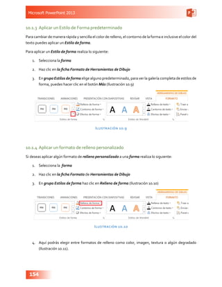 Microsoft PowerPoint 2013
154
10.1.3	 Aplicar un Estilo de Forma predeterminado
Para cambiar de manera rápida y sencilla el color de relleno, el contorno de la forma e inclusive el color del
texto puedes aplicar un Estilo de forma.
Para aplicar un Estilo de forma realiza lo siguiente:
1.	 Selecciona la forma
2.	 Haz clic en la ficha Formato de Herramientas de Dibujo
3.	 En grupo Estilos de forma elige alguno predeterminado, para ver la galería completa de estilos de
forma, puedes hacer clic en el botón Más (Ilustración 10.9)
Ilustración 10.9
10.1.4	Aplicar un formato de relleno personalizado
Si deseas aplicar algún formato de relleno personalizado a una forma realiza lo siguiente:
1.	 Selecciona la forma
2.	 Haz clic en la ficha Formato de Herramientas de Dibujo
3.	 En grupo Estilos de forma haz clic en Relleno de forma (Ilustración 10.10)
Ilustración 10.10
4.	 Aquí podrás elegir entre formatos de relleno como color, imagen, textura o algún degradado
(Ilustración 10.11).
 