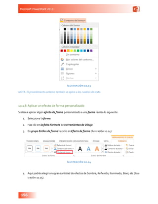 Microsoft PowerPoint 2013
156
Ilustración 10.13
NOTA: El procedimiento anterior también se aplica a los cuadros de texto
10.1.6	Aplicar un efecto de forma personalizado
Si desea aplicar algún efecto de forma personalizado a una forma realiza lo siguiente:
1.	 Selecciona la forma
2.	 Haz clic en la ficha Formato de Herramientas de Dibujo
3.	 En grupo Estilos de forma haz clic en Efecto de forma (Ilustración 10.14)
Ilustración 10.14
4.	 Aquí podrás elegir una gran cantidad de efectos de Sombra, Reflexión, Iluminado, Bisel, etc (Ilus-
tración 10.15).
 