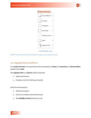 Microsoft PowerPoint 2013
157
Ilustración 10.15
NOTA: El procedimiento anterior también se aplica a los cuadros de texto
10.2	Agregar texto a una forma
Los cuadros de texto y la mayoría de las formas (excepto las líneas, los conectores y las formas libres)
pueden incluir texto.
Para agregar texto a una forma realiza lo siguiente:
1.	 Selecciona la forma
2.	 Empieza a escribir el texto que necesites
Otra forma de hacerlo es:
1.	 Selecciona la figura
2.	 Haz clic con el botón derecho del mouse
3.	 Elige Modificar texto (Ilustración 10.16)
 