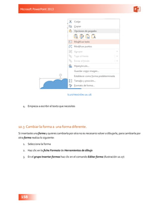 Microsoft PowerPoint 2013
158
Ilustración 10.16
4.	 Empieza a escribir el texto que necesites
10.3	 Cambiar la forma a una forma diferente.
Si insertaste una forma y quieres cambiarla por otra no es necesario volver a dibujarla, para cambiarla por
otra forma realiza lo siguiente:
1.	 Selecciona la forma
2.	 Haz clic en la ficha Formato de Herramientas de dibujo
3.	 En el grupo Insertar formas haz clic en el comando Editar forma (Ilustración 10.17)
 
