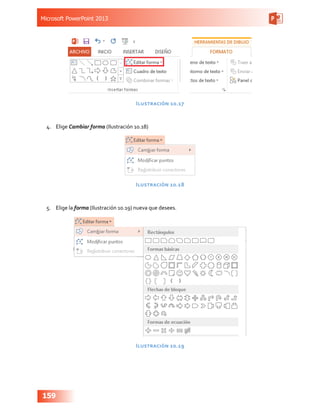 Microsoft PowerPoint 2013
159
Ilustración 10.17
4.	 Elige Cambiar forma (Ilustración 10.18)
Ilustración 10.18
5.	 Elige la forma (Ilustración 10.19) nueva que desees.
Ilustración 10.19
 