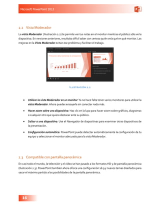 Microsoft PowerPoint 2013
16
2.2	 Vista Moderador
La vista Moderador (Ilustración 2.2) te permite ver tus notas en el monitor mientras el público sólo ve la
diapositiva. En versiones anteriores, resultaba difícil saber con certeza quién veía qué en qué monitor. Las
mejoras en la Vista Moderador evitan ese problema y facilitan el trabajo.
Ilustración 2.2
•	 Utilizar la vista Moderador en un monitor:Ya no hace falta tener varios monitores para utilizar la
vista Moderador. Ahora puedes ensayarla sin conectar nada más.
•	 Hacer zoom sobre una diapositiva: Haz clic en la lupa para hacer zoom sobre gráficos, diagramas
o cualquier otro que quiera destacar ante su público.
•	 Saltar a una diapositiva: Use el Navegador de diapositivas para examinar otras diapositivas de
la presentación.
•	 Configuración automática: PowerPoint puede detectar automáticamente la configuración de tu
equipo y seleccionar el monitor adecuado para la vista Moderador.
2.3	 Compatible con pantalla panorámica
En casi todo el mundo, la televisión y el vídeo se han pasado a los formatos HD y de pantalla panorámica
(Ilustración 2.3). PowerPoint también ahora ofrece una configuración 16:9 y nuevos temas diseñados para
sacar el máximo partido a las posibilidades de la pantalla panorámica.
 