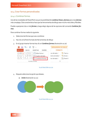 Microsoft PowerPoint 2013
160
10.4	Crear formas personalizadas
10.4.1	Combinar formas
Una de las novedades de PowerPoint 2013 es la posibilidad de combinar líneas y formas para crear formas
más complejas. Ésta característica hace que las herramientas de dibujo sean mucho más útiles y flexibles.
Puedes superponer dos o más formas y luego elegir alguna de las opciones del comando Combinar for-
mas.
Para combinar formas realiza lo siguiente:
1.	 Selecciona las formas que vas a combinar.
2.	 Haz clic en la ficha Formato de Herramientas de dibujo
3.	 En el grupo Insertar formas haz clic en Combinar formas (Ilustración 10.20)
Ilustración 10.20
4.	 Después selecciona la opción que desees.
a.	 Unión (Ilustración 10.21)
Ilustración 10.21
 