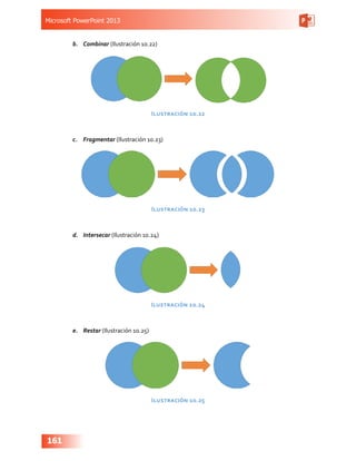 Microsoft PowerPoint 2013
161
b.	 Combinar (Ilustración 10.22)
Ilustración 10.22
c.	 Fragmentar (Ilustración 10.23)
Ilustración 10.23
d.	 Intersecar (Ilustración 10.24)
Ilustración 10.24
e.	 Restar (Ilustración 10.25)
Ilustración 10.25
 