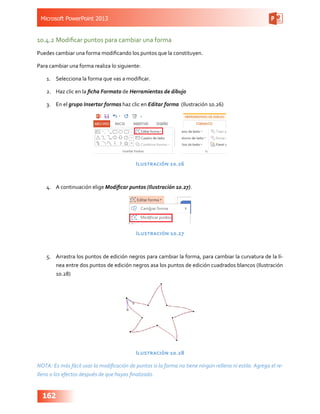 Microsoft PowerPoint 2013
162
10.4.2	Modificar puntos para cambiar una forma
Puedes cambiar una forma modificando los puntos que la constituyen.
Para cambiar una forma realiza lo siguiente:
1.	 Selecciona la forma que vas a modificar.
2.	 Haz clic en la ficha Formato de Herramientas de dibujo
3.	 En el grupo Insertar formas haz clic en Editar forma (Ilustración 10.26)
Ilustración 10.26
4.	 A continuación elige Modificar puntos (Ilustración 10.27).
Ilustración 10.27
5.	 Arrastra los puntos de edición negros para cambiar la forma, para cambiar la curvatura de la lí-
nea entre dos puntos de edición negros asa los puntos de edición cuadrados blancos (Ilustración
10.28)
Ilustración 10.28
NOTA: Es más fácil usar la modificación de puntos si la forma no tiene ningún relleno ni estilo. Agrega el re-
lleno o los efectos después de que hayas finalizado.
 