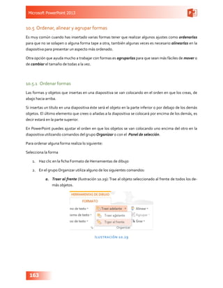 Microsoft PowerPoint 2013
163
10.5	 Ordenar, alinear y agrupar formas
Es muy común cuando has insertado varias formas tener que realizar algunos ajustes como ordenarlas
para que no se solapen o alguna forma tape a otra, también algunas veces es necesario alinearlas en la
diapositiva para presentar un aspecto más ordenado.
Otra opción que ayuda mucho a trabajar con formas es agruparlas para que sean más fáciles de mover o
de cambiar el tamaño de todas a la vez.
10.5.1	 Ordenar formas
Las formas y objetos que insertas en una diapositiva se van colocando en el orden en que los creas, de
abajo hacia arriba.
Si insertas un título en una diapositiva éste será el objeto en la parte inferior o por debajo de los demás
objetos. El último elemento que crees o añadas a la diapositiva se colocará por encima de los demás, es
decir estará en la parte superior.
En PowerPoint puedes ajustar el orden en que los objetos se van colocando uno encima del otro en la
diapositiva utilizando comandos del grupo Organizar o con el Panel de selección.
Para ordenar alguna forma realiza lo siguiente:
Selecciona la forma
1.	 Haz clic en la ficha Formato de Herramientas de dibujo
2.	 En el grupo Organizar utiliza alguno de los siguientes comandos:
a.	 Traer al frente (Ilustración 10.29): Trae al objeto seleccionado al frente de todos los de-
más objetos.
Ilustración 10.29
 