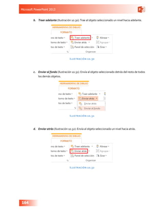 Microsoft PowerPoint 2013
164
b.	 Traer adelante (Ilustración 10.30):Trae al objeto seleccionado un nivel hacia adelante.
Ilustración 10.30
c.	 Enviar al fondo (Ilustración 10.31): Envía al objeto seleccionado detrás del resto de todos
los demás objetos.
Ilustración 10.31
d.	 Enviar atrás (Ilustración 10.32): Envía al objeto seleccionado un nivel hacia atrás.
Ilustración 10.32
 