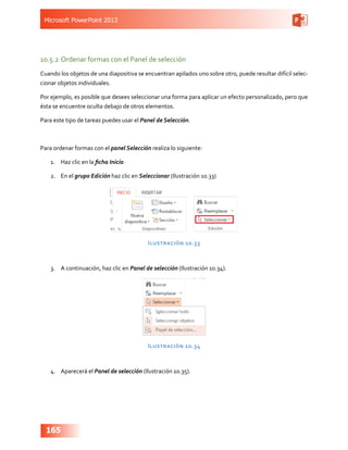 Microsoft PowerPoint 2013
165
10.5.2	Ordenar formas con el Panel de selección
Cuando los objetos de una diapositiva se encuentran apilados uno sobre otro, puede resultar difícil selec-
cionar objetos individuales.
Por ejemplo, es posible que desees seleccionar una forma para aplicar un efecto personalizado, pero que
ésta se encuentre oculta debajo de otros elementos.
Para este tipo de tareas puedes usar el Panel de Selección.
Para ordenar formas con el panel Selección realiza lo siguiente:
1.	 Haz clic en la ficha Inicio
2.	 En el grupo Edición haz clic en Seleccionar (Ilustración 10.33)
Ilustración 10.33
3.	 A continuación, haz clic en Panel de selección (Ilustración 10.34).
Ilustración 10.34
4.	 Aparecerá el Panel de selección (Ilustración 10.35).
 