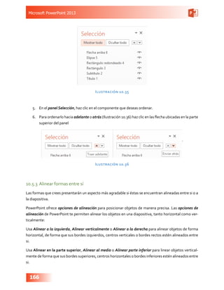 Microsoft PowerPoint 2013
166
Ilustración 10.35
5.	 En el panel Selección, haz clic en el componente que deseas ordenar.
6.	 Para ordenarlo hacia adelante o atrás (Ilustración 10.36) haz clic en las flecha ubicadas en la parte
superior del panel
Ilustración 10.36
10.5.3	Alinear formas entre sí
Las formas que crees presentarán un aspecto más agradable si éstas se encuentran alineadas entre si o a
la diapositiva.
PowerPoint ofrece opciones de alineación para posicionar objetos de manera precisa. Las opciones de
alineación de PowerPoint te permiten alinear los objetos en una diapositiva, tanto horizontal como ver-
ticalmente:
Usa Alinear a la izquierda, Alinear verticalmente o Alinear a la derecha para alinear objetos de forma
horizontal, de forma que sus bordes izquierdos, centros verticales o bordes rectos estén alineados entre
si.
Usa Alinear en la parte superior, Alinear al medio o Alinear parte inferior para linear objetos vertical-
mente de forma que sus bordes superiores, centros horizontales o bordes inferiores estén alineados entre
si.
 