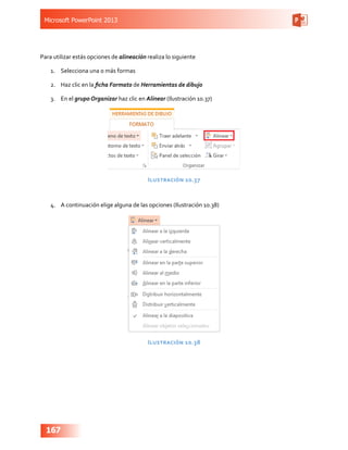 Microsoft PowerPoint 2013
167
Para utilizar estás opciones de alineación realiza lo siguiente
1.	 Selecciona una o más formas
2.	 Haz clic en la ficha Formato de Herramientas de dibujo
3.	 En el grupo Organizar haz clic en Alinear (Ilustración 10.37)
Ilustración 10.37
4.	 A continuación elige alguna de las opciones (Ilustración 10.38)
Ilustración 10.38
 