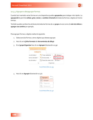 Microsoft PowerPoint 2013
168
10.5.4	Agrupar o desagrupar formas
Cuando haz insertado varias formas en una diapositiva puedes agruparlas para trabajar más rápido. La
agrupación te permite voltear, girar, mover, o cambiar el tamaño de todas las formas u objetos al mismo
tiempo.
También puedes cambiar los atributos de todas las formas de un grupo a la vez como el color de relleno o
agregar una sombra por ejemplo.
Para agrupar formas u objetos realiza lo siguiente:
1.	 Selecciona las formas u otros objetos que deseas agrupar.
2.	 Haz clic en la ficha Formato de Herramientas de dibujo
3.	 En el grupo Organizar haz clic en Agrupar (Ilustración 10.39)
Ilustración 10.39
4.	 Haz clic en Agrupar (Ilustración 10.40)
Ilustración 10.40
 