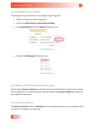 Microsoft PowerPoint 2013
169
10.5.5	Desagrupar formas u objetos
Para desagrupar un grupo de formas u otros objetos realiza lo siguiente:
1.	 Seleccione el grupo que deseas desagrupar.
2.	 Haz clic en la ficha Formato de Herramientas de dibujo
3.	 En el grupo Organizar haz clic en Agrupar (Ilustración 10.41)
Ilustración 10.41
4.	 Después elige Desagrupar (Ilustración 10.42).
Ilustración 10.42
10.6	Mostrar y utilizar líneas de cuadrícula y guías
Puedes utilizar líneas de cuadrícula para identificar el centro de la diapositiva o el documento y colocar
formas y objetos de una manera más precisa. Además puedes emplear guías de dibujo para colocar for-
mas y objetos en diapositivas.
10.6.1	Líneas de cuadrícula
Las líneas de cuadrícula facilitan la alineación de formas y objetos al proporcionar una indicación visual
con relación a los objetos y a la diapositiva.
 
