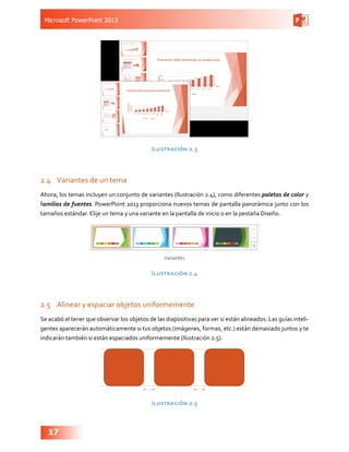 Microsoft PowerPoint 2013
17
Ilustración 2.3
2.4	 Variantes de un tema
Ahora, los temas incluyen un conjunto de variantes (Ilustración 2.4), como diferentes paletas de color y
familias de fuentes. PowerPoint 2013 proporciona nuevos temas de pantalla panorámica junto con los
tamaños estándar. Elije un tema y una variante en la pantalla de inicio o en la pestaña Diseño.
Ilustración 2.4
2.5	 Alinear y espaciar objetos uniformemente
Se acabó el tener que observar los objetos de las diapositivas para ver si están alineados. Las guías inteli-
gentes aparecerán automáticamente si tus objetos (imágenes, formas, etc.) están demasiado juntos y te
indicarán también si están espaciados uniformemente (Ilustración 2.5).
Ilustración 2.5
 