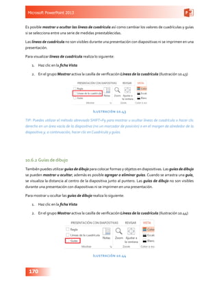 Microsoft PowerPoint 2013
170
Es posible mostrar u ocultar las líneas de cuadrícula así como cambiar los valores de cuadrículas y guías
si se selecciona entre una serie de medidas preestablecidas.
Las líneas de cuadrícula no son visibles durante una presentación con diapositivas ni se imprimen en una
presentación.
Para visualizar líneas de cuadrícula realiza lo siguiente:
1.	 Haz clic en la fichaVista
2.	 En el grupo Mostrar activa la casilla de verificación Líneas de la cuadrícula (Ilustración 10.43)
Ilustración 10.43
TIP: Puedes utilizar el método abreviado SHIFT+F9 para mostrar u ocultar líneas de cuadrícula o hacer clic
derecho en un área vacía de la diapositiva (no un marcador de posición) o en el margen de alrededor de la
diapositiva y, a continuación, hacer clic en Cuadrícula y guías.
10.6.2	Guías de dibujo
También puedes utilizar guías de dibujo para colocar formas y objetos en diapositivas. Las guías de dibujo
se pueden mostrar u ocultar; además es posible agregar o eliminar guías. Cuando se arrastra una guía,
se visualiza la distancia al centro de la diapositiva junto al puntero. Las guías de dibujo no son visibles
durante una presentación con diapositivas ni se imprimen en una presentación.
Para mostrar u ocultar las guías de dibujo realiza lo siguiente:
1.	 Haz clic en la fichaVista
2.	 En el grupo Mostrar activa la casilla de verificación Líneas de la cuadrícula (Ilustración 10.44)
Ilustración 10.44
 