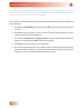 Microsoft PowerPoint 2013
171
TIP: Puedes utilizar el método abreviado ALT+F9 para mostrar u ocultar líneas de cuadrícula o hacer clic
derecho en un área vacía de la diapositiva (no un marcador de posición) o en el margen de alrededor de la
diapositiva y, a continuación, hacer clic en Cuadrícula y guías.
A continuación se enlistan algunas de las acciones adicionales que puedes hacer a la hora de trabajar con
las guías de dibujo
•	 Para agregar una guía adicional, mantén presionado CTRL mientras arrastras la guía a una nueva
ubicación.
•	 Para mover una guía, arrástrala a una nueva ubicación. Cuando se arrastra una guía, se visualiza
la distancia desde el centro de la diapositiva.
•	 Para visualizar la distancia desde la ubicación actual de la guía en lugar de desde el centro de la
diapositiva, mantén presionado SHIFT mientras arrastras la guía.
•	 Para eliminar una guía, arrástrala fuera de la diapositiva.
•	 Para utilizar una guía para alinear formas u objetos, arrastra una guía a la ubicación en la que de-
seas alinear las formas u objetos y, a continuación, arrastra cada forma u objeto junto a la guía de
modo que su centro o borde se alinee automáticamente con la guía.
 
