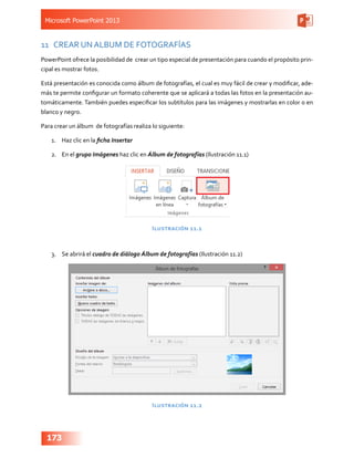 Microsoft PowerPoint 2013
173
11	 CREAR UN ALBUM DE FOTOGRAFÍAS
PowerPoint ofrece la posibilidad de crear un tipo especial de presentación para cuando el propósito prin-
cipal es mostrar fotos.
Está presentación es conocida como álbum de fotografías, el cual es muy fácil de crear y modificar, ade-
más te permite configurar un formato coherente que se aplicará a todas las fotos en la presentación au-
tomáticamente. También puedes especificar los subtítulos para las imágenes y mostrarlas en color o en
blanco y negro.
Para crear un álbum  de fotografías realiza lo siguiente:
1.	 Haz clic en la ficha Insertar
2.	 En el grupo Imágenes haz clic en Álbum de fotografías (Ilustración 11.1)
Ilustración 11.1
3.	 Se abrirá el cuadro de diálogo Álbum de fotografías (Ilustración 11.2)
Ilustración 11.2
 