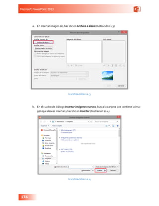 Microsoft PowerPoint 2013
174
a.	 En Insertar imagen de, haz clic en Archivo o disco (Ilustración 11.3).
Ilustración 11.3
b.	 En el cuadro de diálogo Insertar imágenes nuevas, busca la carpeta que contiene la ima-
gen que desees insertar y haz clic en Insertar (Ilustración 11.4).
Ilustración 11.4
 