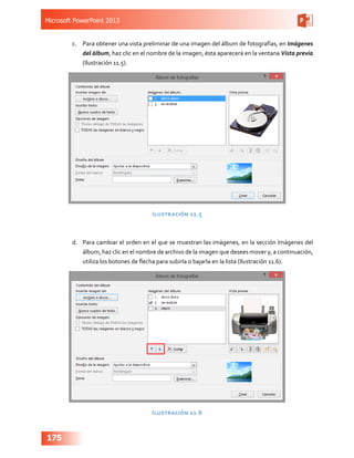 Microsoft PowerPoint 2013
175
c.	 Para obtener una vista preliminar de una imagen del álbum de fotografías, en Imágenes
del álbum, haz clic en el nombre de la imagen, ésta aparecerá en la ventana Vista previa
(Ilustración 11.5).
Ilustración 11.5
d.	 Para cambiar el orden en el que se muestran las imágenes, en la sección Imágenes del
álbum, haz clic en el nombre de archivo de la imagen que desees mover y, a continuación,
utiliza los botones de flecha para subirla o bajarla en la lista (Ilustración 11.6).
Ilustración 11.6
 
