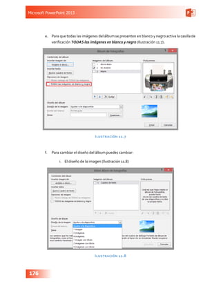Microsoft PowerPoint 2013
176
e.	 Para que todas las imágenes del álbum se presenten en blanco y negro activa la casilla de
verificación TODAS las imágenes en blanco y negro (Ilustración 11.7).
Ilustración 11.7
f.	 Para cambiar el diseño del álbum puedes cambiar:
i.	 El diseño de la imagen (Ilustración 11.8)
Ilustración 11.8
 