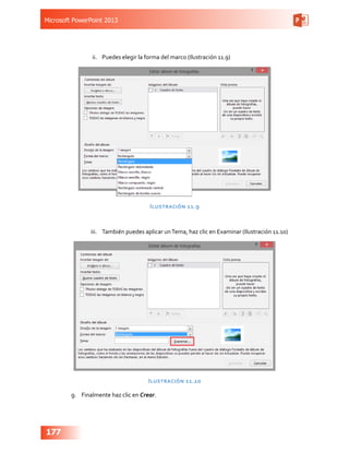 Microsoft PowerPoint 2013
177
ii.	 Puedes elegir la forma del marco (Ilustración 11.9)
Ilustración 11.9
iii.	 También puedes aplicar unTema, haz clic en Examinar (Ilustración 11.10)
Ilustración 11.10
g.	 Finalmente haz clic en Crear.
 