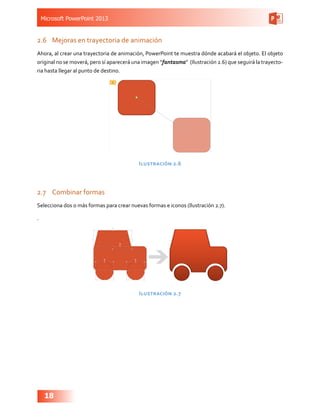 Microsoft PowerPoint 2013
18
2.6	 Mejoras en trayectoria de animación
Ahora, al crear una trayectoria de animación, PowerPoint te muestra dónde acabará el objeto. El objeto
original no se moverá, pero sí aparecerá una imagen “fantasma” (Ilustración 2.6) que seguirá la trayecto-
ria hasta llegar al punto de destino.
Ilustración 2.6
2.7	 Combinar formas
Selecciona dos o más formas para crear nuevas formas e iconos (Ilustración 2.7).
.
Ilustración 2.7
 