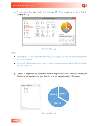Microsoft PowerPoint 2013
181
4.	 A continuación elige alguno de los SmartArt disponibles de esa categoría y haz clic en Aceptar
(Ilustración 12.3).
Ilustración 12.3
Notas:
•	 Las categorías no son mutuamente excluyentes, lo que significa que algunos diagramas aparecen en
más de una categoría.
•	 En general, los SmartArt son más eficaces cuando el número de formas y la cantidad de texto se
limitan a puntos clave.
5.	 Después de elegir un diseño, PowerPoint inserta el diagrama básico en la diapositiva y muestra el
formato de lista asociado en el panel de texto, en el que puedes introducir información.
Ilustración 12.4
 