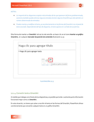Microsoft PowerPoint 2013
182
NOTAS:
•	 La mayoría de los diagramas aceptan más entradas de las que aparecen de forma predeterminada,
asimismo también puedes eliminar algunas entradas (existen algunosSmartArt que sólo admiten un
número determinado de entradas).
•	 Puedes insertar y modificar el texto, ya sea directamente en las formas delSmartArt o en el panel de
texto asociado. Dependiendo del tipo de diagrama, el texto aparece en o al lado de sus formas.
Otra forma de insertar un SmartArt -tal vez la más sencilla- es hacer clic en el icono Insertar un gráfico
SmartArt, en cualquier marcador de posición de contenido (Ilustración 12.5).
Ilustración 12.5
12.1.4	Convertir texto a SmartArt
A medida que trabajas con el texto de tus diapositivas, es posible que te des cuenta de que la información
funcionará mejor como un SmartArt.
En esta situación, no tienes que volver a escribir el texto en las formas del SmartArt, PowerPoint ofrece
una herramienta que convierte cualquier texto en un gráfico SmartArt.
 