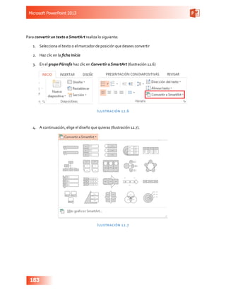 Microsoft PowerPoint 2013
183
Para convertir un texto a SmartArt realiza lo siguiente:
1.	 Selecciona el texto o el marcador de posición que desees convertir
2.	 Haz clic en la ficha Inicio
3.	 En el grupo Párrafo haz clic en Convertir a SmartArt (Ilustración 12.6)
Ilustración 12.6
4.	 A continuación, elige el diseño que quieras (Ilustración 12.7).
Ilustración 12.7
 