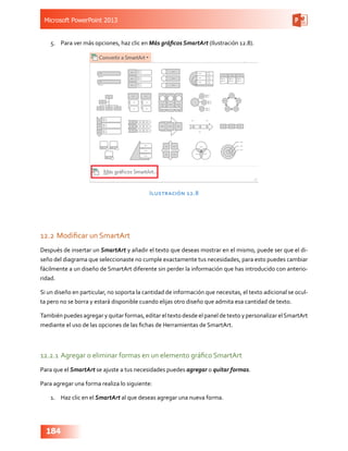 Microsoft PowerPoint 2013
184
5.	 Para ver más opciones, haz clic en Más gráficos SmartArt (Ilustración 12.8).
Ilustración 12.8
12.2	Modificar un SmartArt
Después de insertar un SmartArt y añadir el texto que deseas mostrar en el mismo, puede ser que el di-
seño del diagrama que seleccionaste no cumple exactamente tus necesidades, para esto puedes cambiar
fácilmente a un diseño de SmartArt diferente sin perder la información que has introducido con anterio-
ridad.
Si un diseño en particular, no soporta la cantidad de información que necesitas, el texto adicional se ocul-
ta pero no se borra y estará disponible cuando elijas otro diseño que admita esa cantidad de texto.
También puedes agregar y quitar formas, editar el texto desde el panel de texto y personalizar elSmartArt
mediante el uso de las opciones de las fichas de Herramientas de SmartArt.
12.2.1	Agregar o eliminar formas en un elemento gráfico SmartArt
Para que el SmartArt se ajuste a tus necesidades puedes agregar o quitar formas.
Para agregar una forma realiza lo siguiente:
1.	 Haz clic en el SmartArt al que deseas agregar una nueva forma.
 