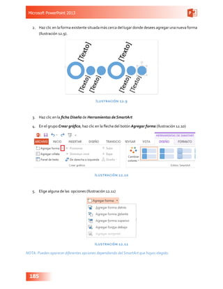 Microsoft PowerPoint 2013
185
2.	 Haz clic en la forma existente situada más cerca del lugar donde desees agregar una nueva forma
(Ilustración 12.9).
Ilustración 12.9
3.	 Haz clic en la ficha Diseño de Herramientas de SmartArt
4.	 En el grupo Crear gráfico, haz clic en la flecha del botón Agregar forma (Ilustración 12.10)
Ilustración 12.10
5.	 Elige alguna de las opciones (Ilustración 12.11)
Ilustración 12.11
NOTA: Pueden aparecer diferentes opciones dependiendo del SmartArt que hayas elegido.
 