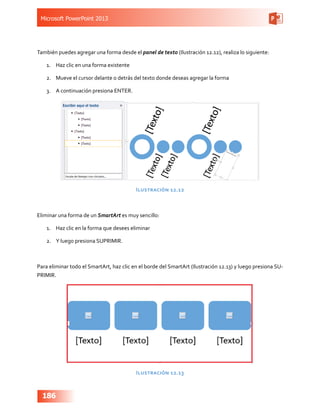 Microsoft PowerPoint 2013
186
También puedes agregar una forma desde el panel de texto (Ilustración 12.12), realiza lo siguiente:
1.	 Haz clic en una forma existente
2.	 Mueve el cursor delante o detrás del texto donde deseas agregar la forma
3.	 A continuación presiona ENTER.
Ilustración 12.12
Eliminar una forma de un SmartArt es muy sencillo:
1.	 Haz clic en la forma que desees eliminar
2.	 Y luego presiona SUPRIMIR.
Para eliminar todo el SmartArt, haz clic en el borde del SmartArt (Ilustración 12.13) y luego presiona SU-
PRIMIR.
Ilustración 12.13
 