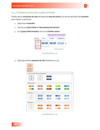 Microsoft PowerPoint 2013
187
12.2.2	Cambiar los colores de un gráfico SmartArt
Puedes aplicar variaciones de color derivadas del tema de colores a las formas del diseño del SmartArt
para mejorar su apariencia:
1.	 Selecciona el SmartArt.
2.	 Haz clic en la ficha Diseño de Herramientas de SmartArt
3.	 En el grupo Estilos SmartArt, haz clic en Cambiar colores.
Ilustración 12.14
4.	 Elige alguno de los esquemas de color (Ilustración 12.15)
Ilustración 12.15
 